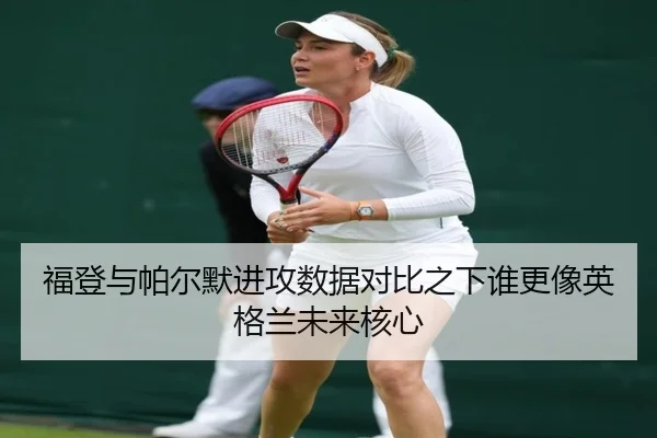 福登与帕尔默进攻数据对比之下谁更像英格兰未来核心