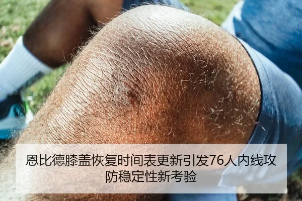 恩比德膝盖恢复时间表更新引发76人内线攻防稳定性新考验
