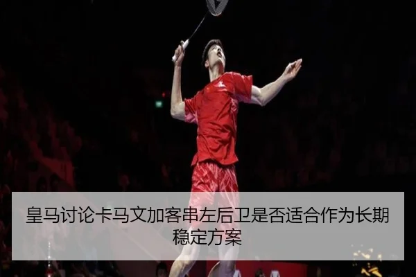 皇马讨论卡马文加客串左后卫是否适合作为长期稳定方案