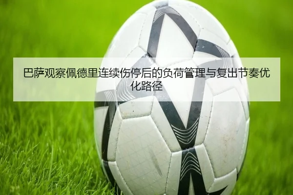 巴萨观察佩德里连续伤停后的负荷管理与复出节奏优化路径