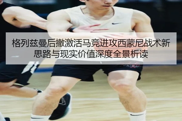 格列兹曼后撤激活马竞进攻西蒙尼战术新思路与现实价值深度全景析读