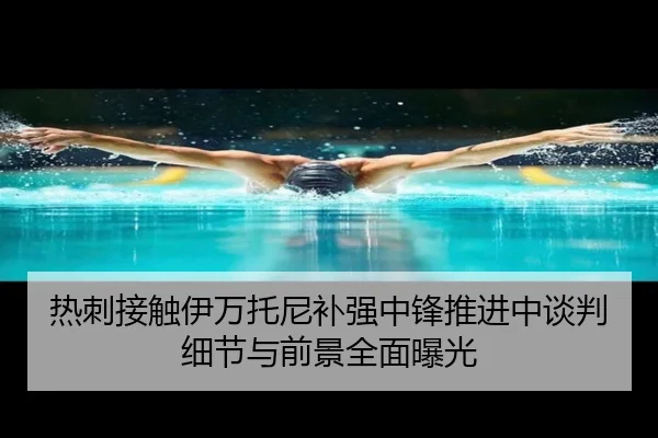 热刺接触伊万托尼补强中锋推进中谈判细节与前景全面曝光