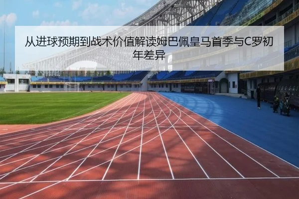 从进球预期到战术价值解读姆巴佩皇马首季与C罗初年差异