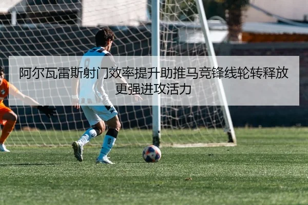 阿尔瓦雷斯射门效率提升助推马竞锋线轮转释放更强进攻活力